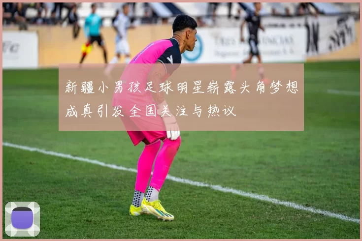 新疆小男孩足球明星崭露头角梦想成真引发全国关注与热议