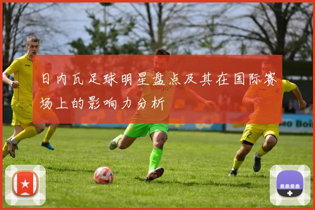 日内瓦足球明星盘点及其在国际赛场上的影响力分析
