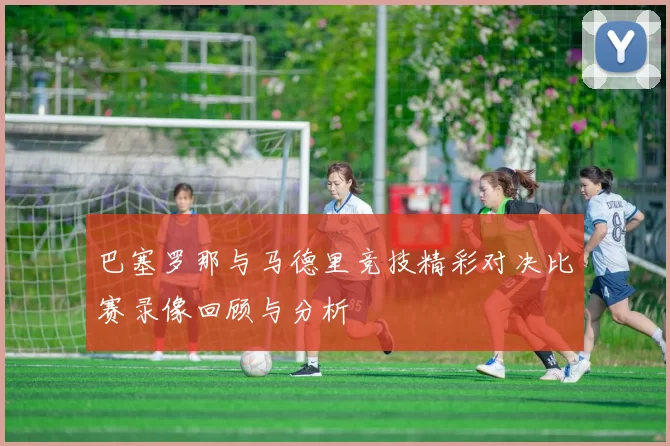 巴塞罗那与马德里竞技精彩对决比赛录像回顾与分析
