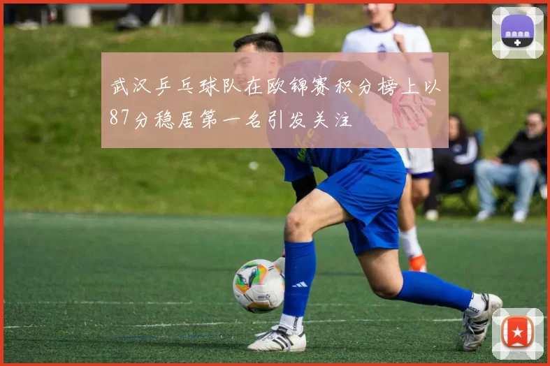 武汉乒乓球队在欧锦赛积分榜上以87分稳居第一名引发关注