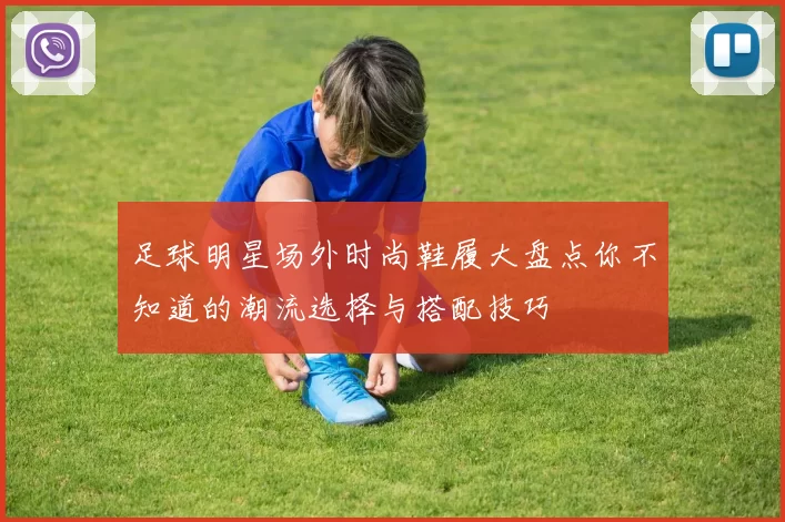 足球明星场外时尚鞋履大盘点你不知道的潮流选择与搭配技巧
