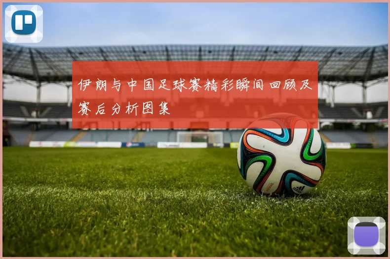 伊朗与中国足球赛精彩瞬间回顾及赛后分析图集