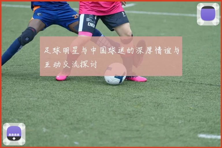 足球明星与中国球迷的深厚情谊与互动交流探讨
