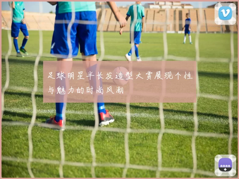 足球明星半长发造型大赏展现个性与魅力的时尚风潮