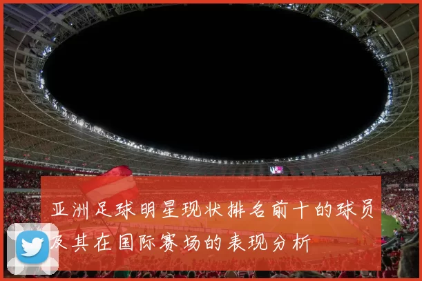 亚洲足球明星现状排名前十的球员及其在国际赛场的表现分析