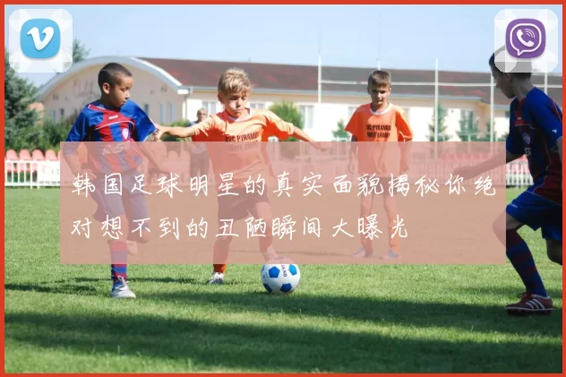 韩国足球明星的真实面貌揭秘你绝对想不到的丑陋瞬间大曝光