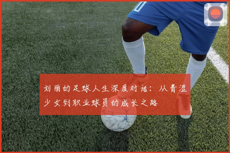 刘丽的足球人生深度对话：从青涩少女到职业球员的成长之路
