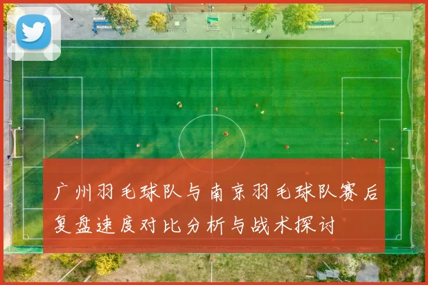 广州羽毛球队与南京羽毛球队赛后复盘速度对比分析与战术探讨