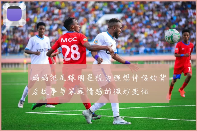 妈妈把足球明星视为理想伴侣的背后故事与家庭情感的微妙变化